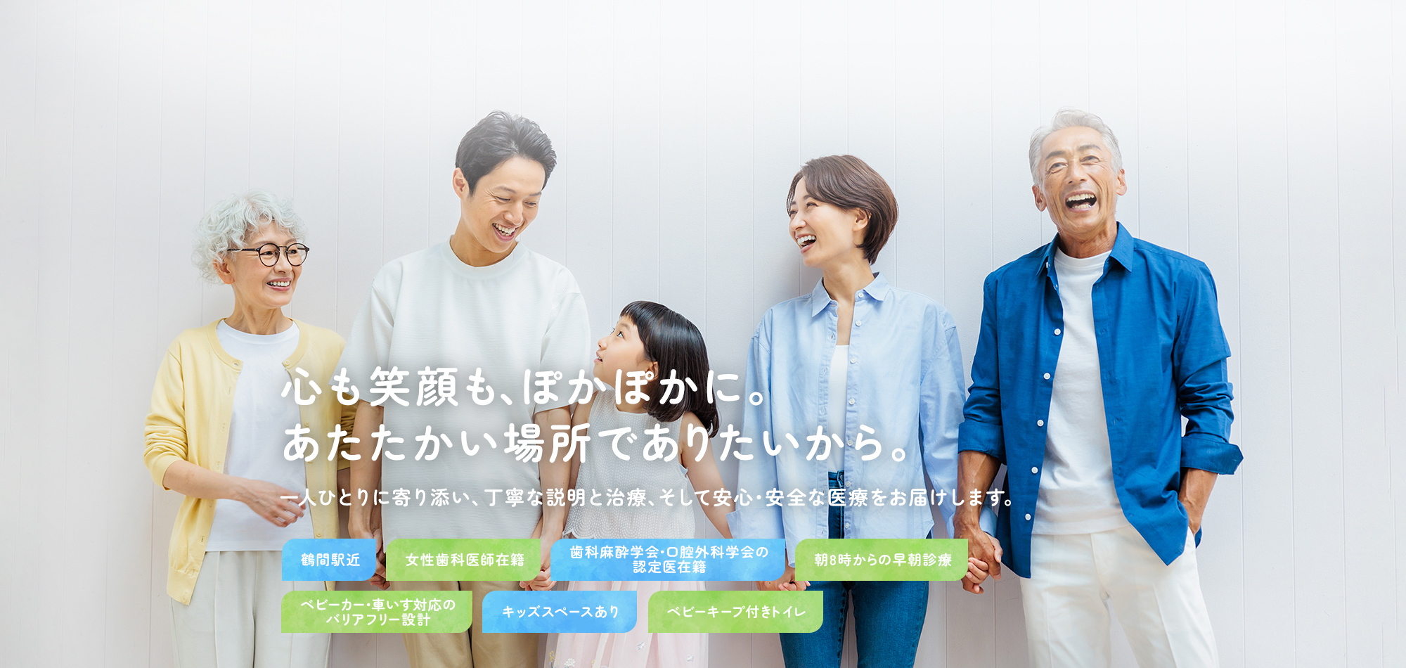 心も笑顔も、ぽかぽかに。あたたかい場所でありたいから。 一人ひとりに寄り添い、丁寧な説明と治療、そして安心・安全な医療をお届けします。 鶴間駅近 女性歯科医師在籍 歯科麻酔学会・口腔外科学会の認定医在籍 朝8時からの早朝診療 ベビーカー・車いす対応のバリアフリー設計 キッズスペースあり ベビーキープ付きトイレ